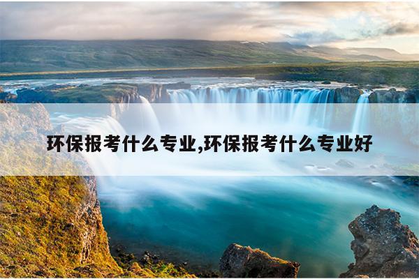 环保报考什么专业,环保报考什么专业好