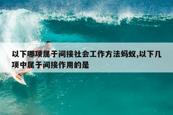 以下哪项属于间接社会工作方法蚂蚁,以下几项中属于间接作用的是