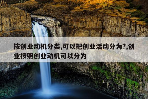 按创业动机分类,可以把创业活动分为?,创业按照创业动机可以分为
