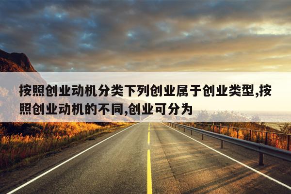 按照创业动机分类下列创业属于创业类型,按照创业动机的不同,创业可分为