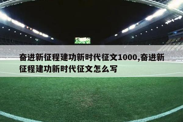 奋进新征程建功新时代征文1000,奋进新征程建功新时代征文怎么写