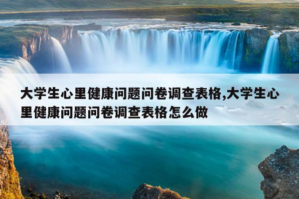 大学生心里健康问题问卷调查表格,大学生心里健康问题问卷调查表格怎么做