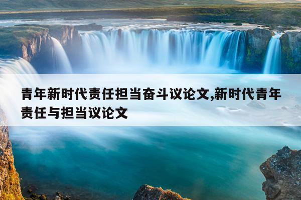 青年新时代责任担当奋斗议论文,新时代青年责任与担当议论文