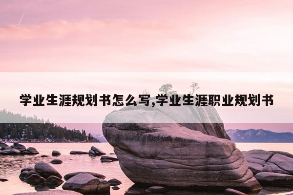 学业生涯规划书怎么写,学业生涯职业规划书