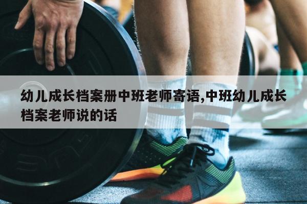 幼儿成长档案册中班老师寄语,中班幼儿成长档案老师说的话