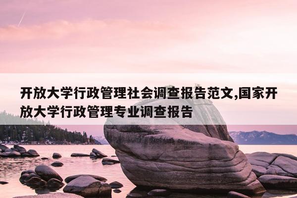 开放大学行政管理社会调查报告范文,国家开放大学行政管理专业调查报告