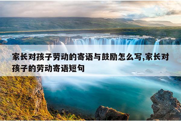 家长对孩子劳动的寄语与鼓励怎么写,家长对孩子的劳动寄语短句