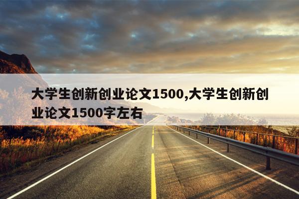 大学生创新创业论文1500,大学生创新创业论文1500字左右