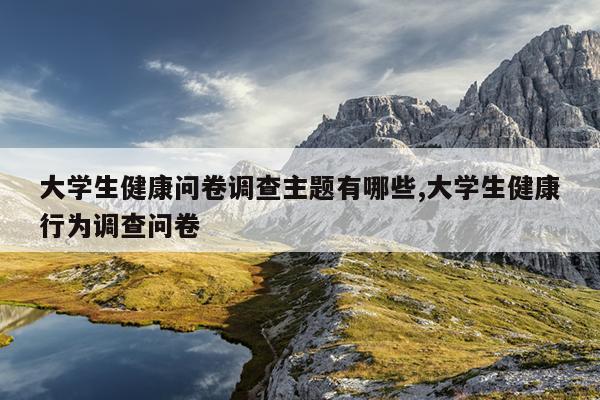 大学生健康问卷调查主题有哪些,大学生健康行为调查问卷
