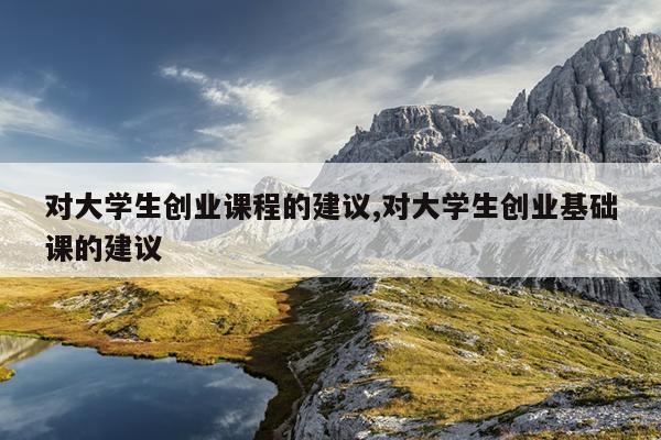 对大学生创业课程的建议,对大学生创业基础课的建议