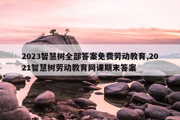 2023智慧树全部答案免费劳动教育,2021智慧树劳动教育网课期末答案