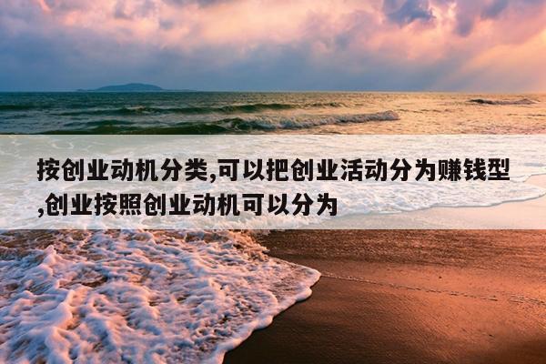 按创业动机分类,可以把创业活动分为赚钱型,创业按照创业动机可以分为