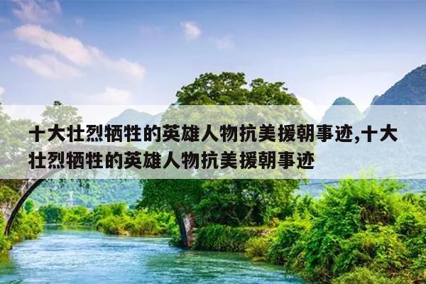十大壮烈牺牲的英雄人物抗美援朝事迹,十大壮烈牺牲的英雄人物抗美援朝事迹