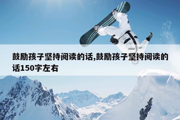 鼓励孩子坚持阅读的话,鼓励孩子坚持阅读的话150字左右