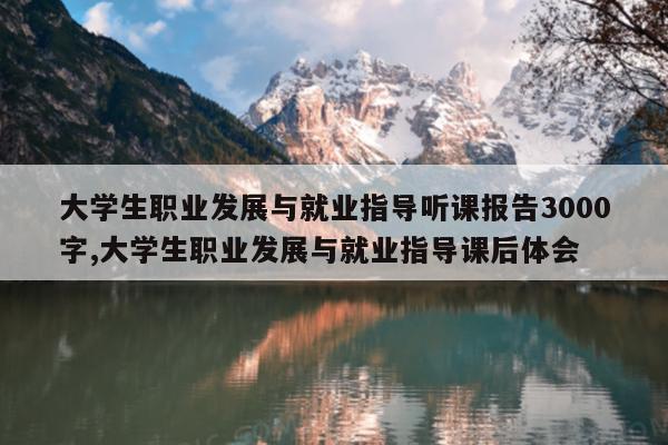 大学生职业发展与就业指导听课报告3000字,大学生职业发展与就业指导课后体会
