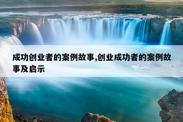 成功创业者的案例故事,创业成功者的案例故事及启示