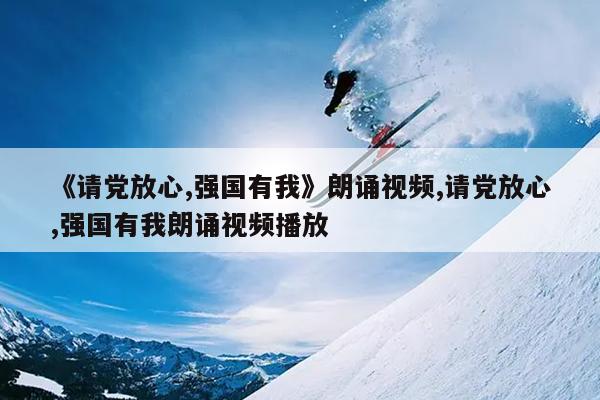 《请党放心,强国有我》朗诵视频,请党放心,强国有我朗诵视频播放