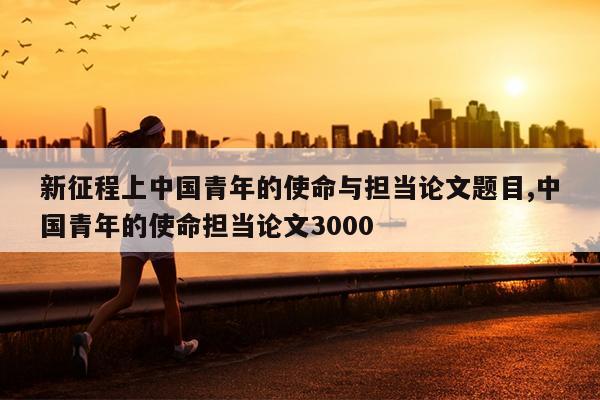 新征程上中国青年的使命与担当论文题目,中国青年的使命担当论文3000