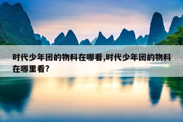 时代少年团的物料在哪看,时代少年团的物料在哪里看?