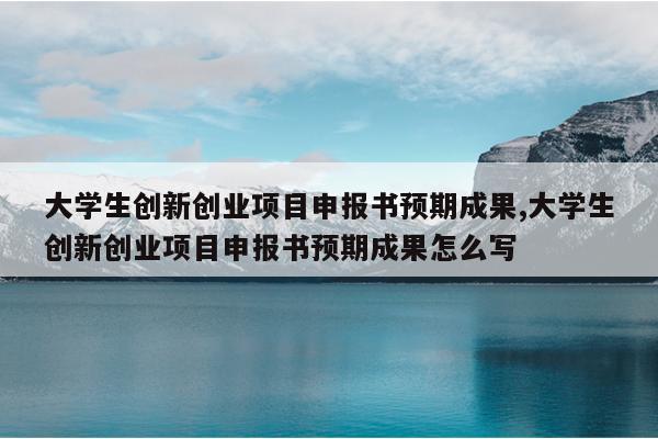大学生创新创业项目申报书预期成果,大学生创新创业项目申报书预期成果怎么写