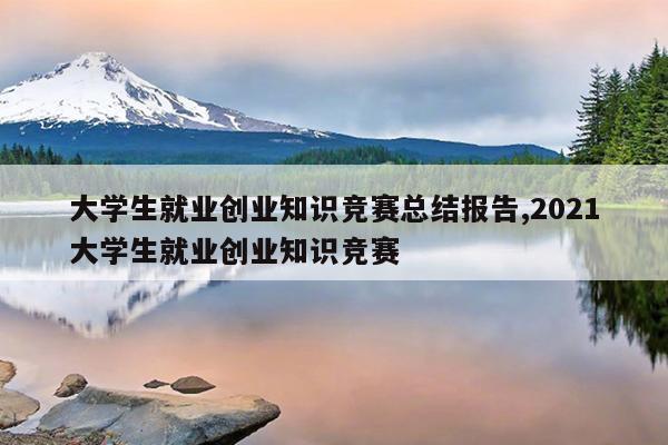 大学生就业创业知识竞赛总结报告,2021大学生就业创业知识竞赛