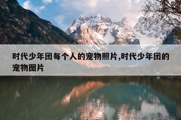时代少年团每个人的宠物照片,时代少年团的宠物图片