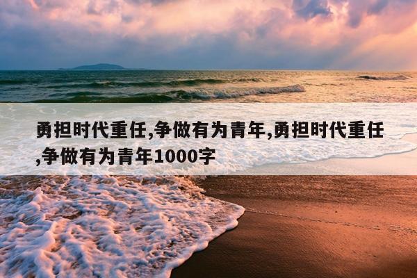 勇担时代重任,争做有为青年,勇担时代重任,争做有为青年1000字