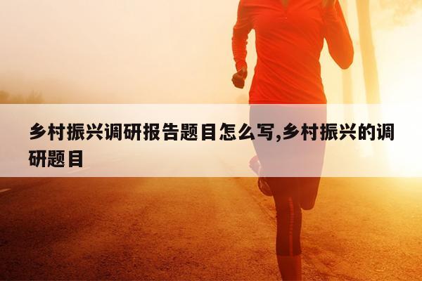 乡村振兴调研报告题目怎么写,乡村振兴的调研题目