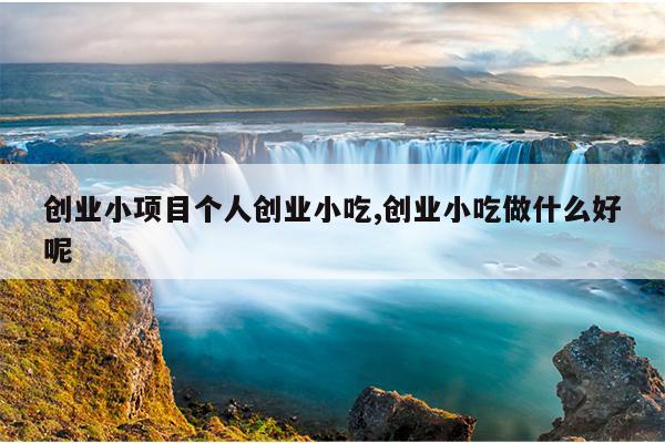 创业小项目个人创业小吃,创业小吃做什么好呢