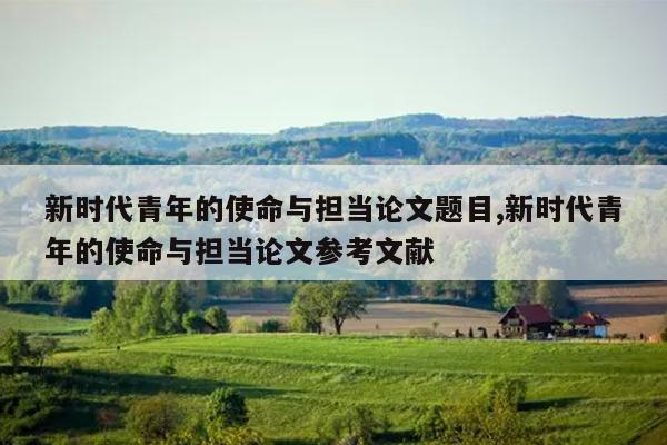 新时代青年的使命与担当论文题目,新时代青年的使命与担当论文参考文献