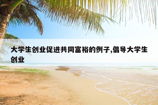 大学生创业促进共同富裕的例子,倡导大学生创业