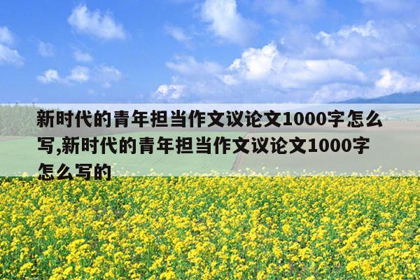 新时代的青年担当作文议论文1000字怎么写,新时代的青年担当作文议论文1000字怎么写的