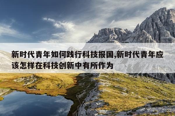新时代青年如何践行科技报国,新时代青年应该怎样在科技创新中有所作为