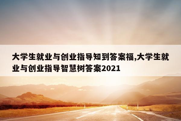 大学生就业与创业指导知到答案福,大学生就业与创业指导智慧树答案2021