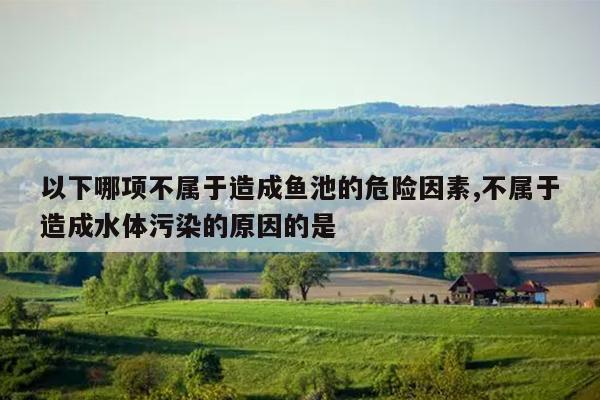 以下哪项不属于造成鱼池的危险因素,不属于造成水体污染的原因的是