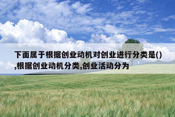 下面属于根据创业动机对创业进行分类是(),根据创业动机分类,创业活动分为
