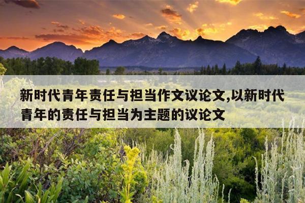 新时代青年责任与担当作文议论文,以新时代青年的责任与担当为主题的议论文