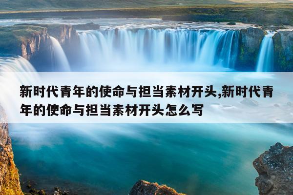 新时代青年的使命与担当素材开头,新时代青年的使命与担当素材开头怎么写