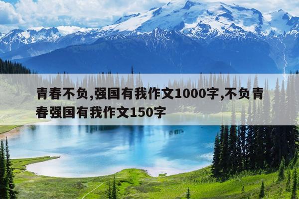 青春不负,强国有我作文1000字,不负青春强国有我作文150字
