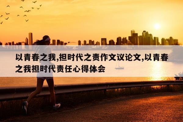 以青春之我,担时代之责作文议论文,以青春之我担时代责任心得体会