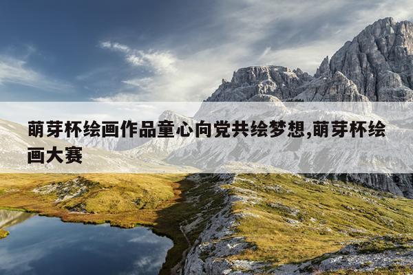 萌芽杯绘画作品童心向党共绘梦想,萌芽杯绘画大赛