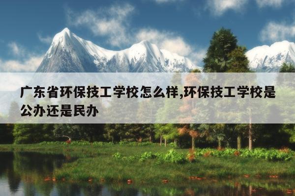 广东省环保技工学校怎么样,环保技工学校是公办还是民办