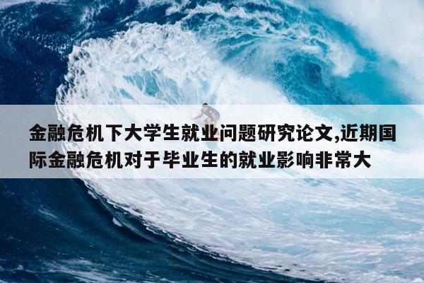 金融危机下大学生就业问题研究论文,近期国际金融危机对于毕业生的就业影响非常大