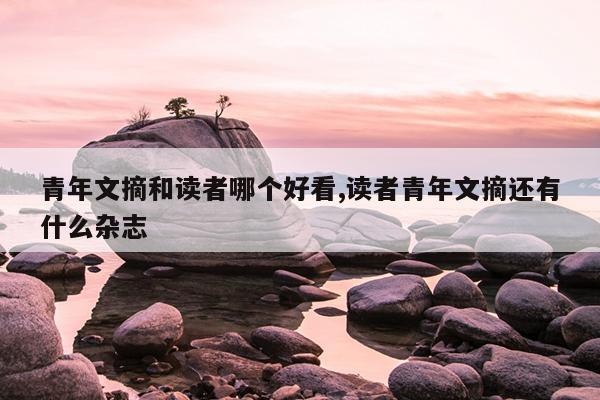青年文摘和读者哪个好看,读者青年文摘还有什么杂志