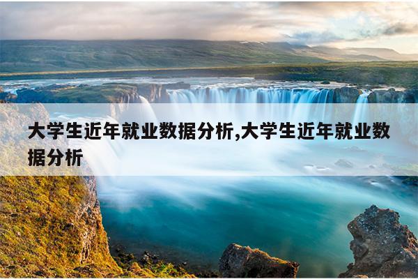 大学生近年就业数据分析,大学生近年就业数据分析