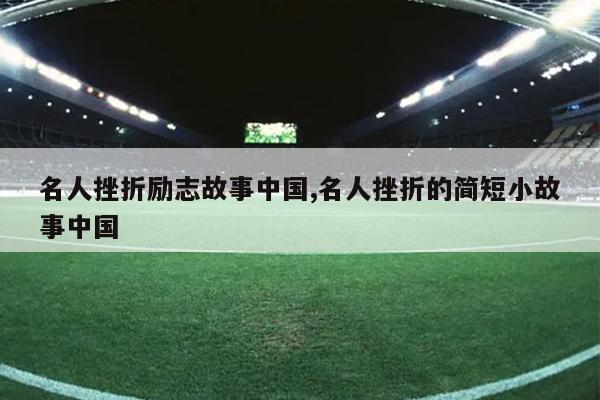 名人挫折励志故事中国,名人挫折的简短小故事中国