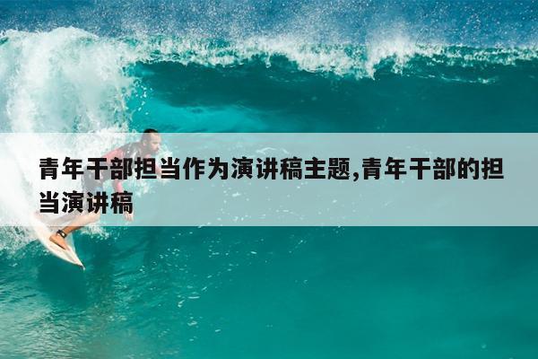 青年干部担当作为演讲稿主题,青年干部的担当演讲稿