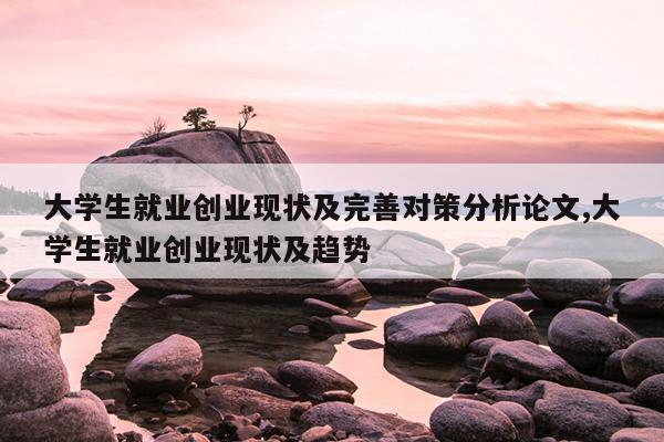 大学生就业创业现状及完善对策分析论文,大学生就业创业现状及趋势