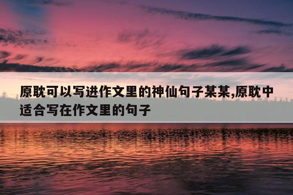 原耽可以写进作文里的神仙句子某某,原耽中适合写在作文里的句子