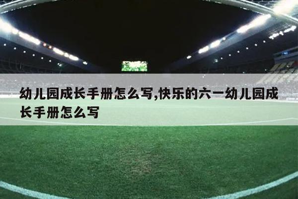 幼儿园成长手册怎么写,快乐的六一幼儿园成长手册怎么写